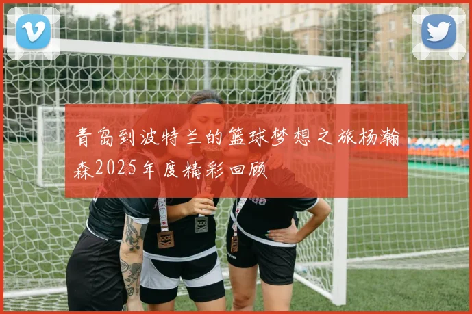 青岛到波特兰的篮球梦想之旅杨瀚森2025年度精彩回顾