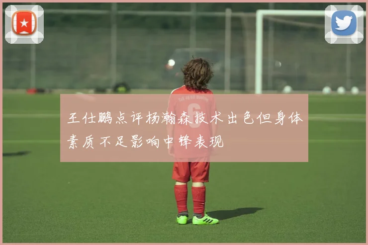 王仕鹏点评杨瀚森技术出色但身体素质不足影响中锋表现