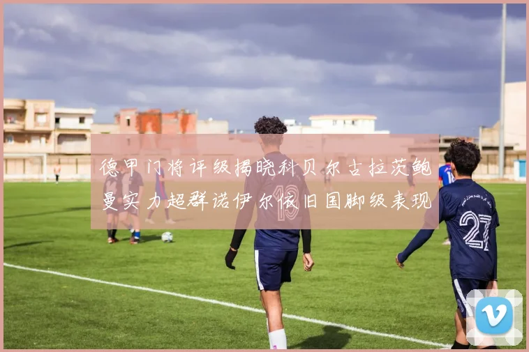 德甲门将评级揭晓科贝尔古拉茨鲍曼实力超群诺伊尔依旧国脚级表现引关注