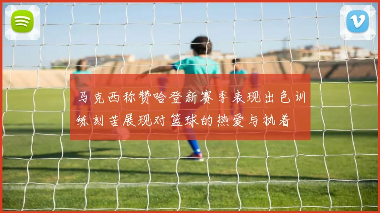 马克西称赞哈登新赛季表现出色训练刻苦展现对篮球的热爱与执着