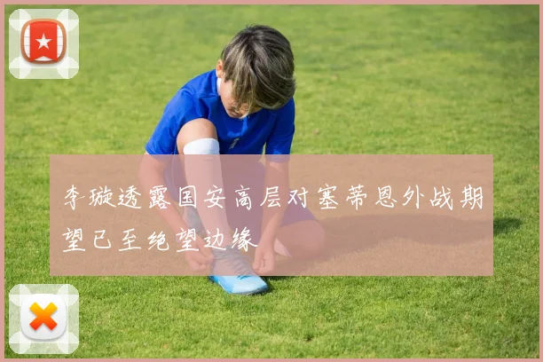 李璇透露国安高层对塞蒂恩外战期望已至绝望边缘