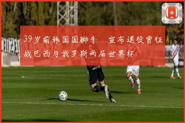 39岁前韩国国脚李镕宣布退役曾征战巴西与俄罗斯两届世界杯