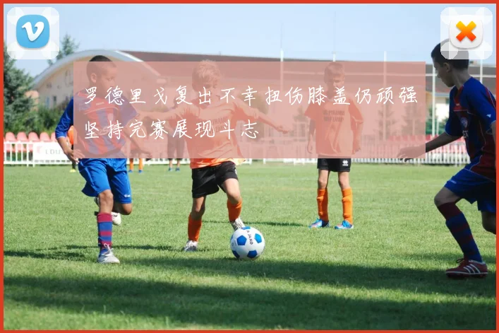 罗德里戈复出不幸扭伤膝盖仍顽强坚持完赛展现斗志
