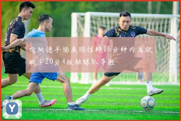 伦纳德半场表现惊艳16分钟内高效砍下20分4板助球队争胜