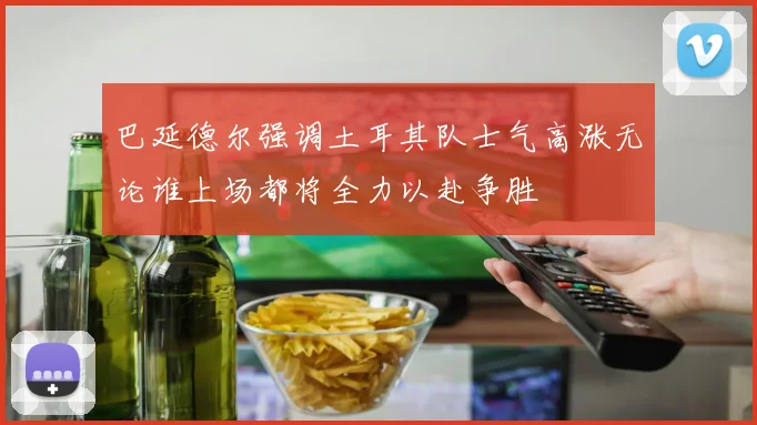 巴延德尔强调土耳其队士气高涨无论谁上场都将全力以赴争胜