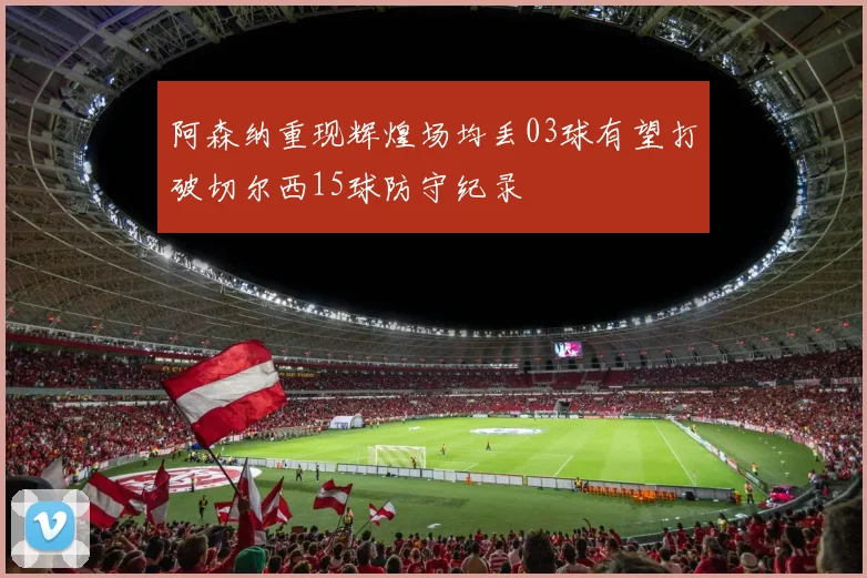 阿森纳重现辉煌场均丢03球有望打破切尔西15球防守纪录