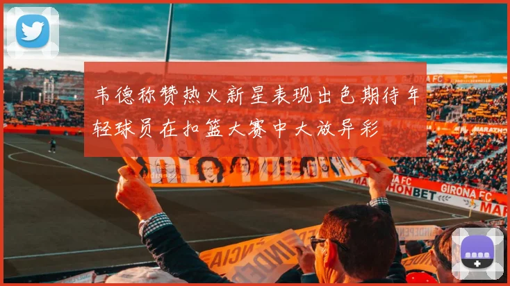 韦德称赞热火新星表现出色期待年轻球员在扣篮大赛中大放异彩