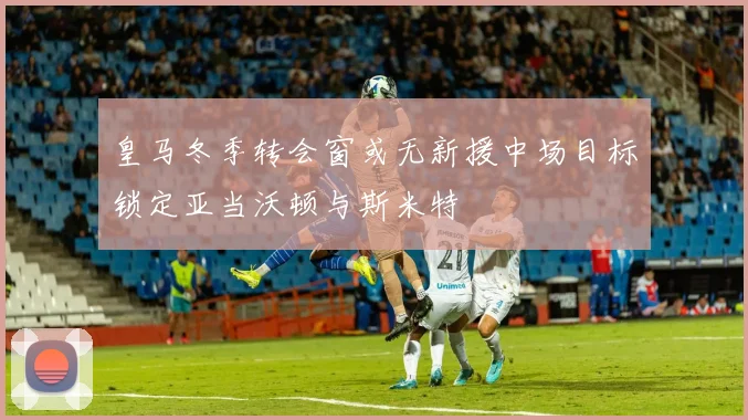 皇马冬季转会窗或无新援中场目标锁定亚当沃顿与斯米特