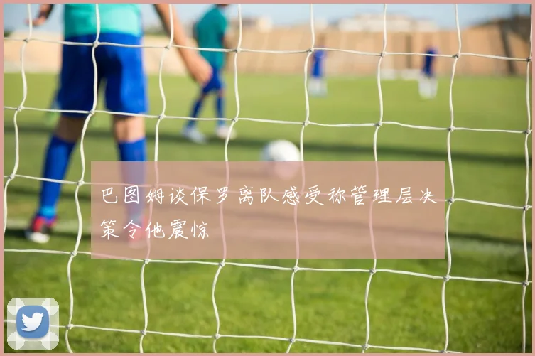 巴图姆谈保罗离队感受称管理层决策令他震惊