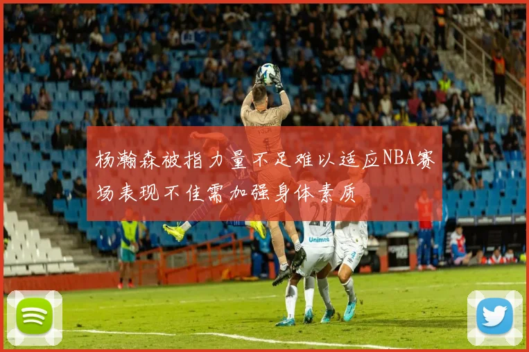 杨瀚森被指力量不足难以适应NBA赛场表现不佳需加强身体素质