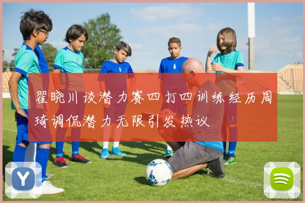 翟晓川谈潜力赛四打四训练经历周琦调侃潜力无限引发热议