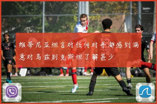 维蒂尼亚坦言对任何对手都感到满意对乌兹别克斯坦了解甚少