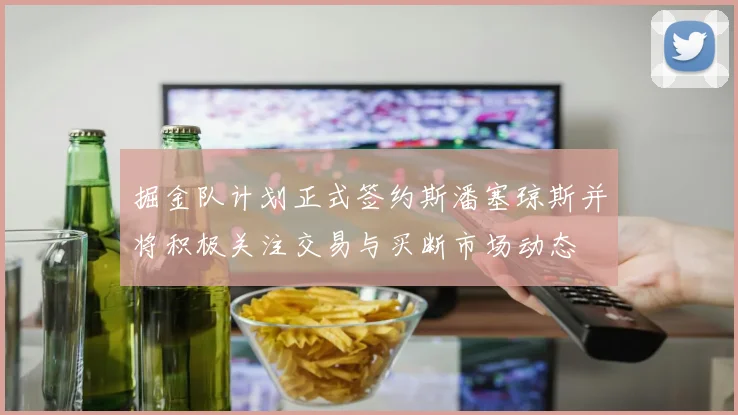 掘金队计划正式签约斯潘塞琼斯并将积极关注交易与买断市场动态