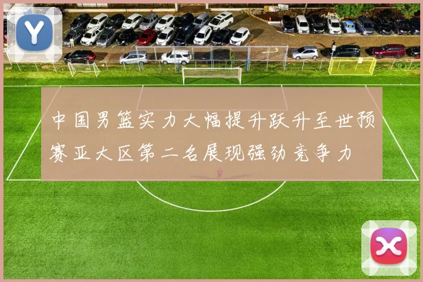 中国男篮实力大幅提升跃升至世预赛亚大区第二名展现强劲竞争力