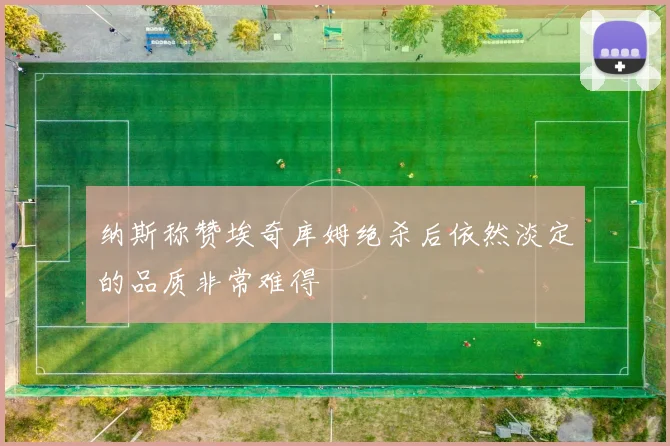 纳斯称赞埃奇库姆绝杀后依然淡定的品质非常难得