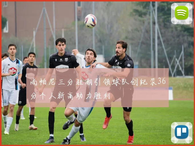 尚帕尼三分狂潮引领球队创纪录36分个人新高助力胜利